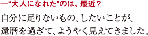 ─“大人になれた”のは、最近?自分に足りないもの、したいことが、
還暦を過ぎて、ようやく見えてきました。