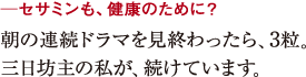 ─セサミンも、健康のために?朝の連続ドラマを見終わったら、3粒。
三日坊主の私が、続けています。