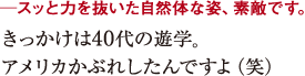 ─スッと力を抜いた自然体な姿、素敵です。きっかけは40代の遊学。
アメリカナイズされたんですよ(笑)