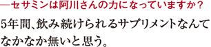 ─セサミンは阿川さんの力になっていますか?5年間、飲み続けられるサプリメントなんて
なかなか無いと思う。