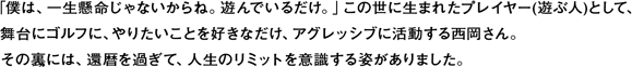 「僕は、一生懸命じゃないからね。遊んでいるだけ。」この世に生まれたプレイヤー(遊ぶ人)として、
舞台にゴルフに、やりたいことを好きなだけ、アグレッシブに活動する西岡さん。
その裏には、還暦を過ぎて、人生のリミットを意識する姿がありました。