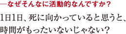 ─なぜそんなに活動的なんですか?1日1日、死に向かっていると思うと、
時間がもったいないじゃない?