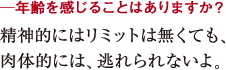 ─年齢を感じることはありますか?精神的にはリミットは無くても、
肉体的には、逃れられないよ。