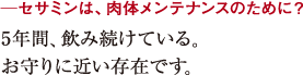 ─セサミンは、肉体メンテナンスのために?5年間、飲み続けている。
お守りに近い存在です。