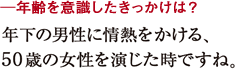 ─年齢を意識したきっかけは？年下の男性に情熱をかける、
５０歳の女性を演じた時ですね。
