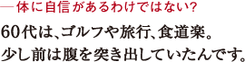 ─体に自信があるわけではない?60代は、ゴルフや旅行、食道楽。少し前は腹を突き出していたんです。