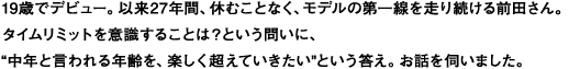 19歳でデビュー。以来27年間、休むことなく、モデルの第一線を走り続ける前田さん。
タイムリミットを意識することは？という問いに、
“中年と言われる年齢を、楽しく超えていきたい”という答え。お話を伺いました。