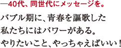 ─40代、同世代にメッセージを。
バブル期に、青春を謳歌した
私たちにはパワーがある。
やりたいこと、やっちゃえばいい!