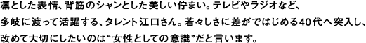 凛とした表情、背筋のシャンとした美しい佇まい。テレビやラジオなど、
多岐に渡って活躍する、タレント江口さん。若々しさに差がではじめる40代へ突入し、
改めて大切にしたいのは“女性としての意識”だと言います。