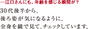─江口さんにも、年齢を感じる瞬間が?30代後半から、
後ろ姿が気になるように。
全身を鏡で見て、チェックしています。