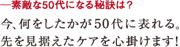 ─素敵な50代になる秘訣は?今、何をしたかが50代に表れる。
先を見据えたケアを心掛けます!