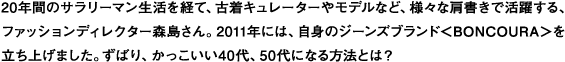 20年間のサラリーマン生活を経て、古着キュレーターやモデルなど、様々な肩書きで活躍する、
ファッションディレクター森島さん。2011年には、自身のジーンズブランド＜BONCOURA＞を
立ち上げました。ずばり、かっこいい40代、50代になる方法とは？