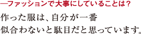 ─ファッションで大事にしていることは?作った服は、自分が一番
似合わないと駄目だと思っています。