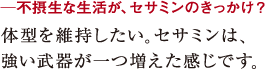 ─不摂生な生活が、セサミンのきっかけ?体型を維持したい。セサミンは、
強い武器が一つ増えた感じです。