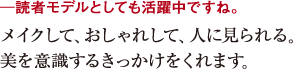 ─読者モデルとしても活躍中ですね。メイクして、おしゃれして、人に見られる。
美を意識するきっかけをくれます。
