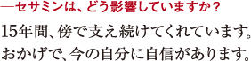 ─セサミンは、どう影響していますか?15年間、傍で支え続けてくれています。
おかげで、今の自分に自信があります。