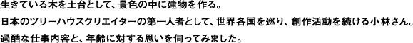 生きている木を土台として、景色の中に建物を作る。
日本のツリーハウスクリエイターの第一人者として、世界各国を巡り、創作活動を続ける小林さん。
過酷な仕事内容と、年齢に対する思いを伺ってみました。
