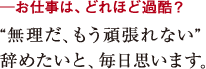 ─お仕事は、どれほど過酷?“無理だ、もう頑張れない”
辞めたいと、毎日思います。