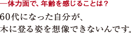 ─体力面で、年齢を感じることは?60代になった自分が、
木に登る姿を想像できないんです。