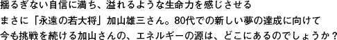 揺るぎない自信に満ち、溢れるような生命力を感じさせるまさに「永遠の若大将」加山雄三さん。80代での新しい夢の達成に向けて今も挑戦を続ける加山さんの、エネルギーの源は、どこにあるのでしょうか？