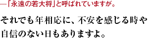 ー「永遠の若大将」と呼ばれていますが。 それでも年相応に、不安を感じる時や自信のない日もありますよ。