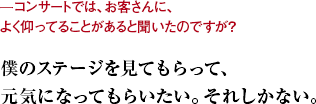 ーコンサートでは、お客さんに、よく仰ってることがあると聞いたのですが？ 僕のステージを見てもらって、元気になってもらいたい。それしかない。