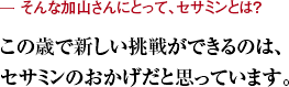 ー そんな加山さんにとって、セサミンとは？ この歳で新しい挑戦ができるのは、セサミンのおかげだと思っています。