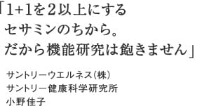 「1+1を2以上にする
 セサミンのちから。
 だから機能研究は飽きません」サントリーウエルネス（株）サントリー健康科学研究所 小野佳子

