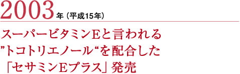 2003年（平成15年） スーパービタミンEと言われる
”トコトリエノール“を配合した
「セサミンEプラス」発売