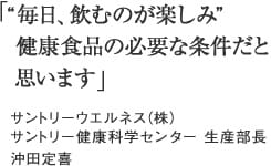 「“毎日、飲むのが楽しみ”　健康食品の必要な条件だと　思います。」サントリーウエルネス（株）サントリー健康科学センター　生産部長　沖田定喜