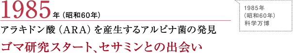 1985年（昭和60年）
アラキドン酸（ARA）を産生するアルピナ菌の発見 ゴマ研究スタート、セサミンとの出会い