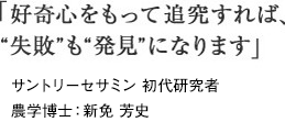「好奇心をもって追究すれば、“失敗”も“発見”になります」サントリーセサミン 初代研究者農学博士：新免 芳史
