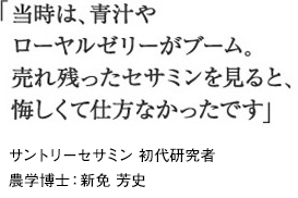 「当時は、青汁やローヤルゼリーがブーム。売れ残ったセサミンを見ると、悔しくて仕方なかったです」サントリーセサミン 初代研究者農学博士：新免 芳史