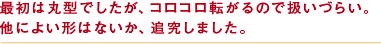 最初は丸型でしたが、コロコロ転がるので扱いづらい。他によい形はないか、追求しました。