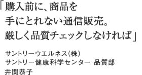 「購入前に、商品を手にとれない通信販売。厳しく品質チェックしなければ」サントリーウエルネス（株）サントリー健康科学センター　品質部　井関恭子