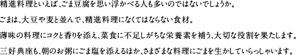 精進料理といえば、ごま豆腐を思い浮かべる人も多いのではないでしょうか。　ごまは、大豆や麦と並んで、精進料理になくてはならない食材。　薄味の料理にコクと香りを添え、菜食に不足しがちな栄養素を補う、大切な役割を果たます。　三好典座も、朝のお粥にごま塩を添えるほか、さまざまな料理にごまを生かしていらっゃいます。