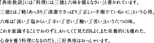 『典座教訓』には｢料理には三徳と六味を備えなさい｣と書かれています。三徳とは、｢軽くあっさり｣｢清潔でさっぱり｣｢正しい手順でていねいに｣という心得。六味は「淡い」「塩からい」「辛い」「甘い」「酸い」「苦い」という六つの味。これを意識することでおのずと、おいしくて見た目もよく、また栄養的にも優れた、心身を養う料理になるのだと、三好典座はおっしゃいます。