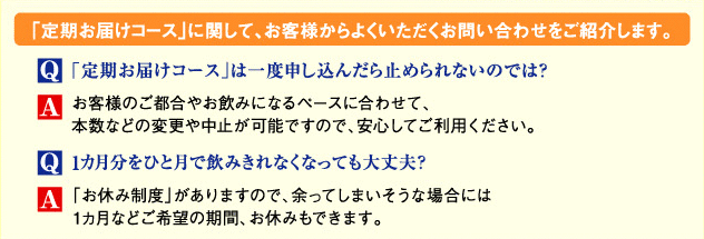 「定期お届けコース」に関して、お客様からよくいただくお問い合わせをご紹介します。　Q「定期お届けコース」は一度申し込んだら止められないのでは？　Aお客さまのご都合やお飲みになるペースに合わせて、本数などの変更や中止が可能ですので、安心してご利用ください。　Q1カ月分をひと月で飲みきれなくっても大丈夫？　A「お休み制度」がありますので、余ってしまいそうな場合には1カ月などご希望の期間、お休みもできます。