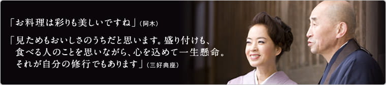 「お料理は彩りも美しいですね」（阿木）　「見ためもおいしさのうちだと思います。盛り付けも、食べる人のことを思いながら、心を込めて一生懸命。それが自分の修行でもあります」（三好典座）