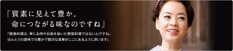 「質素に見えて豊か。命につながる味なのですね」　「精進料理は、単にお肉やお魚を抜た野菜料理ではないんですね。ほんとうの意味での豊かで贅沢な食事がここにあるように思います」