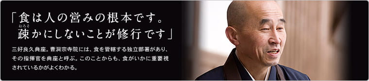 「食は人の営みの根本です。疎かにしないことが修行です」 三好良久典座。曹洞宗寺院には、食を管轄する独立部署があり、その指揮官を典座と呼ぶ。このことからも、食がいかに重要視されているかがよくわかる。