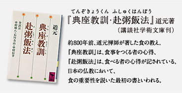 『典座教訓・赴粥飯法』（てんぞきょうくん・ふしゅくはんぽう）道元著（講談社学術文庫刊）約800年前、道元禅師が著した食の教え。『典座教訓』は、食事をつくる者の心得、『赴粥飯法』は、食べる者の心得が記されている。日本の仏教において、食の重要性を説いた最初の書といわれる