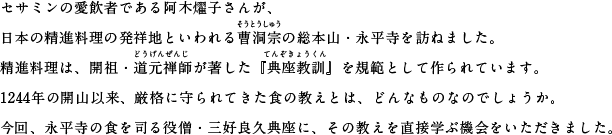 セサミンの愛飲者である阿木燿子さんが、日本の精進料理の発祥地といわれる曹洞宗（そうとうしゅう）の総本山・永平寺を訪ねました。精進料理は、開祖・道元禅師（どうげんぜんじ）が著した『典座教訓』（てんぞきょうくん）を規範として作られています。1244年の開山以来、厳格に守られてきた食の教えとは、どんなものなのでしょうか。今回、永平寺の食を司る役僧・三好良久典座に、その教えを直接学ぶ機会をいただきました。
