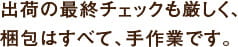 出荷の最終チェックも厳しく、
梱包はすべて、手作業です。