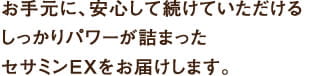 お手元に、安心して続けられる
しっかりパワーが詰まった
セサミンEXをお届けします。