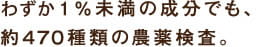 わずか1％未満の成分でも、約４７０種類の農薬検査。