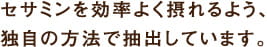 セサミンを効率よく摂れるよう、独自の方法で抽出しています。