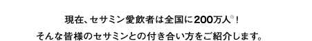 現在、セサミン愛飲者は全国に200万人！そんな皆様のセサミンとの付き合い方をご紹介します。