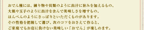 おでん種には、練り物や貝類のように出汁に旨味を加えるもの、大根や玉子のように出汁を含んで美味しさを増すもの、はんぺんのようにさっぱりといただくものがあります。その性格を把握して選び、次のコツをおさえて作ると、ご家族でもお店に負けない美味しい「おでん」が楽しめます。