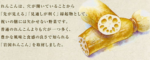 れんこんは、穴が開いていることから「先が見える」「見通しが利く」縁起物として、祝いの膳には欠かせない野菜です。普通のれんこんよりも穴が一つ多く、豊かな風味と食感の良さで知られる「岩国れんこん」を取材しました。